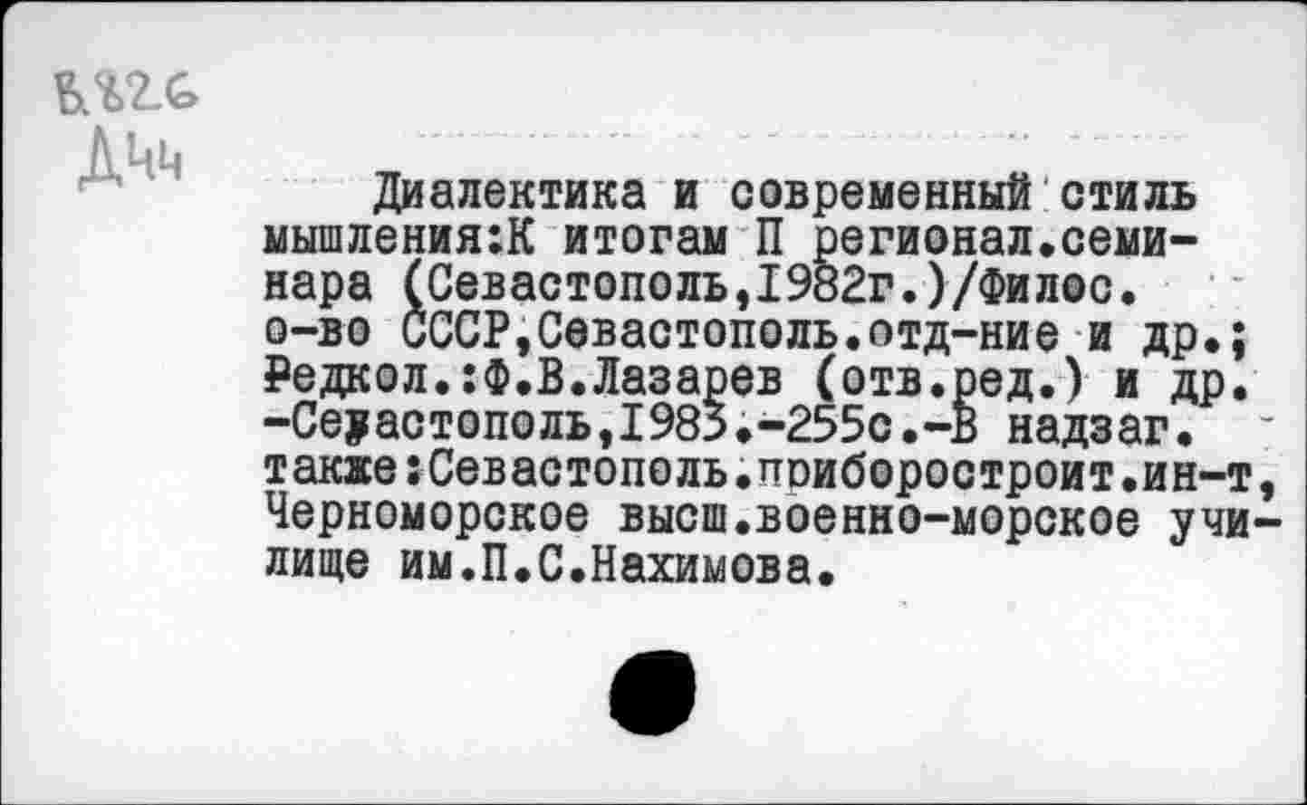 ﻿ДЧн
Диалектика и современный стиль мышлениям итогам П регионал.семинара (Севастополь,1982г.)/Филос. о-во СССР,Севастополь.отд-ние и др.; ₽едкол.:Ф.В.Лазарев (отв.ред.) и др. -Севастополь,1983.-255С.-В надзаг. -также:Севастополь.поиборостроит.ин-т, Черноморское высш.военно-морское училище им.П.С.Нахимова.